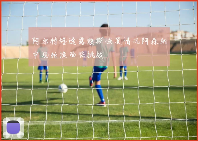 阿尔特塔透露赖斯恢复情况阿森纳中场轮换面临挑战